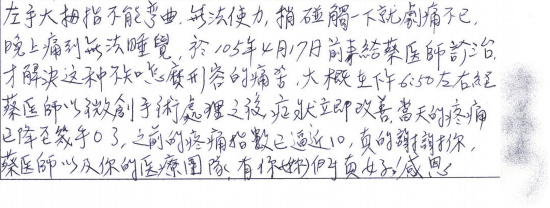 左手大拇指(板機指)不能彎曲,無法使力,稍碰觸一下就劇痛不已,晚上痛到無法睡覺,於105年4月17日前來給蔡醫師診治才解決這種不知怎麼形容的痛苦,大概在下午6:50左右經蔡醫師以微創手術處理之後,症狀立即改善,當天的疼痛已降至幾乎0了,之前的疼痛指數已逼近10,真的謝謝你,蔡醫師以及你的醫療團隊,有你(妳)們真好!感恩|專業骨科推薦|台中骨科蔡依樽醫師https://good-bone.com