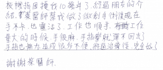 板機指困擾我10幾年了,經過朋友的介紹,蔡醫師幫我做了微創手術後,現在手不卡,也靈活了,工作也順手,(之前)工作量大的時候,手很麻,手指彎就彈不回去了,手指也無力,造成很多不便,經過治療後完全好了,謝謝蔡醫師|專業骨科推薦|台中骨科蔡依樽醫師https://good-bone.com